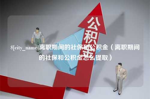 雄安新区离职期间的社保和公积金（离职期间的社保和公积金怎么提取）