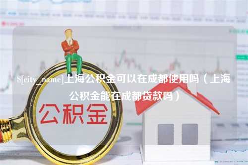 雄安新区上海公积金可以在成都使用吗（上海公积金能在成都贷款吗）